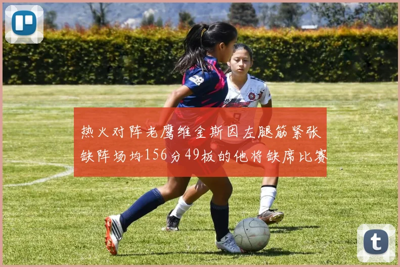 热火对阵老鹰维金斯因左腿筋紧张缺阵场均156分49板的他将缺席比赛
