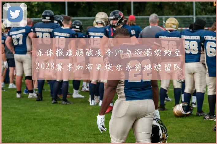 东体报道颜骏凌李帅与海港续约至2028赛季加布里埃尔或将继续留队