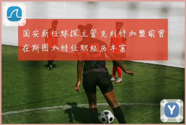 国安新任球探主管克利特加盟前曾在斯图加特任职经历丰富