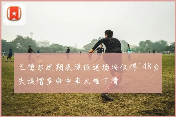 兰德尔近期表现低迷场均仅得148分失误增多命中率大幅下滑