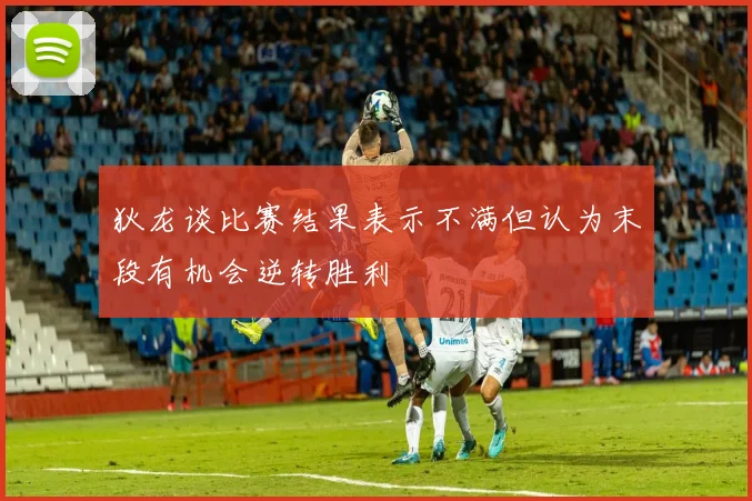 狄龙谈比赛结果表示不满但认为末段有机会逆转胜利