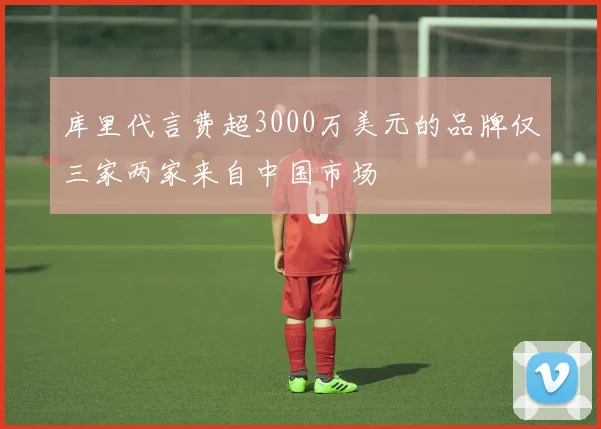 库里代言费超3000万美元的品牌仅三家两家来自中国市场