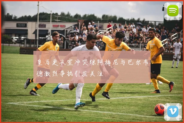 皇马更衣室冲突琼阿梅尼与巴尔韦德激烈争执引发关注
