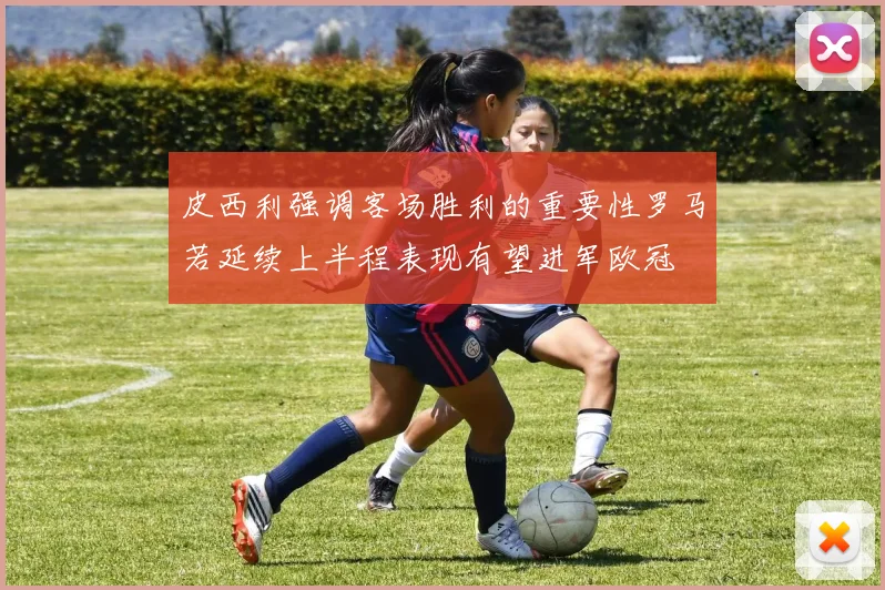 皮西利强调客场胜利的重要性罗马若延续上半程表现有望进军欧冠
