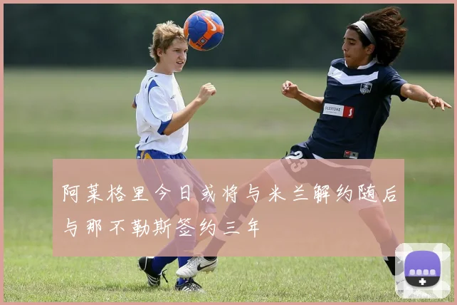 阿莱格里今日或将与米兰解约随后与那不勒斯签约三年