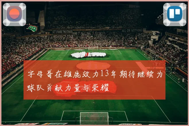 字母哥在雄鹿效力13年期待继续为球队贡献力量与荣耀