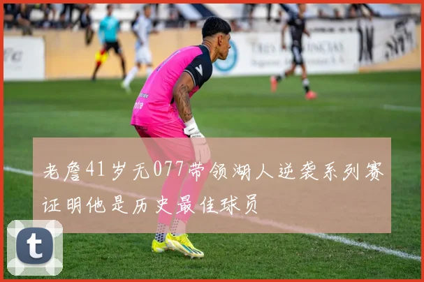 老詹41岁无077带领湖人逆袭系列赛证明他是历史最佳球员