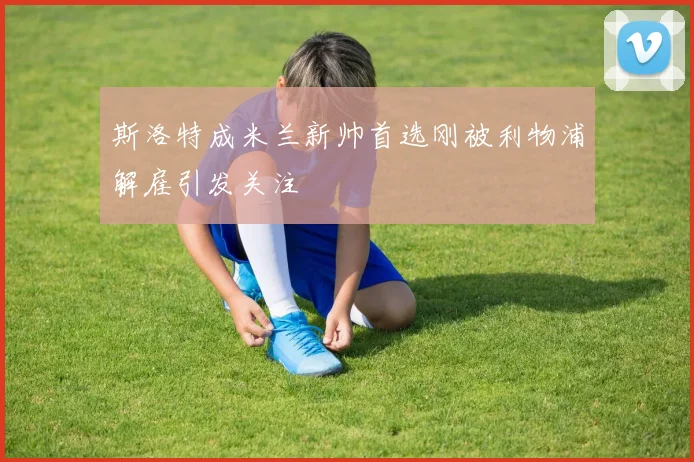 斯洛特成米兰新帅首选刚被利物浦解雇引发关注