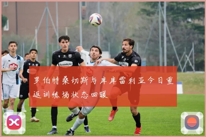 罗伯特桑切斯与库库雷利亚今日重返训练场状态回暖